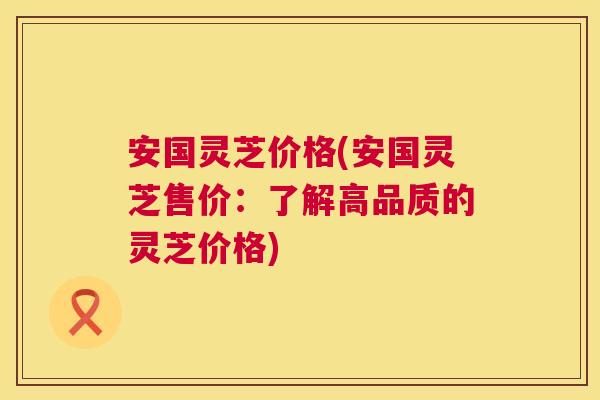 安国灵芝价格(安国灵芝售价:了解高品质的灵芝价格) 第1张 安国灵芝价格(安国灵芝售价:了解高品质的灵芝价格) 第1张