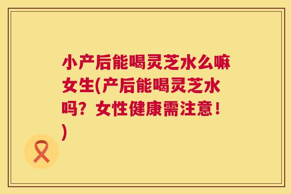 小产后能喝灵芝水么嘛女生(产后能喝灵芝水吗?女性健康需注意!) 第1张 小产后能喝灵芝水么嘛女生(产后能喝灵芝水吗?女性健康需注意!) 第1张