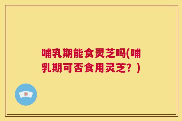 哺乳期能食灵芝吗(哺乳期可否食用灵芝？)  第1张