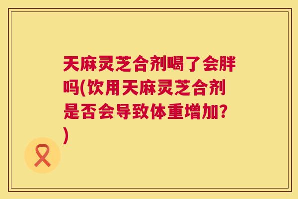 天麻灵芝合剂喝了会胖吗(饮用天麻灵芝合剂是否会导致体重增加?) 第1张 天麻灵芝合剂喝了会胖吗(饮用天麻灵芝合剂是否会导致体重增加?) 第1张