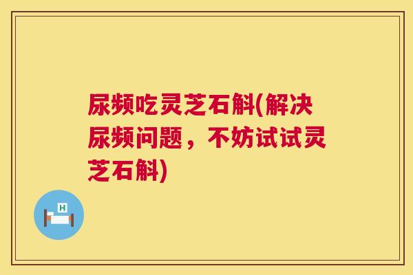 尿频吃灵芝石斛(解决尿频问题,不妨试试灵芝石斛) 第1张 尿频吃灵芝石斛(解决尿频问题,不妨试试灵芝石斛) 第1张