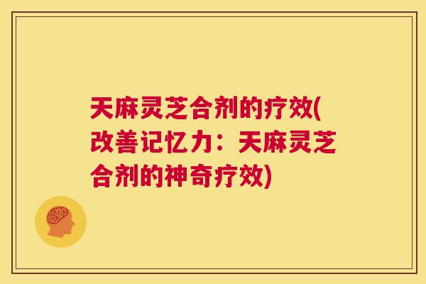 天麻灵芝合剂的疗效(改善记忆力:天麻灵芝合剂的神奇疗效) 第1张 天麻灵芝合剂的疗效(改善记忆力:天麻灵芝合剂的神奇疗效) 第1张