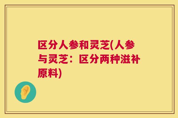 区分人参和灵芝(人参与灵芝：区分两种滋补原料)  第1张