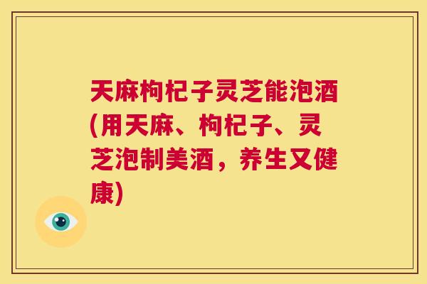 天麻枸杞子灵芝能泡酒(用天麻、枸杞子、灵芝泡制美酒，养生又健康)  第1张
