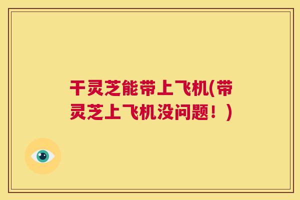 干灵芝能带上飞机(带灵芝上飞机没问题!) 第1张 干灵芝能带上飞机(带灵芝上飞机没问题!) 第1张
