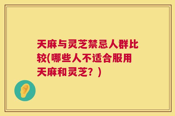 天麻与灵芝禁忌人群比较(哪些人不适合服用天麻和灵芝？)  第1张