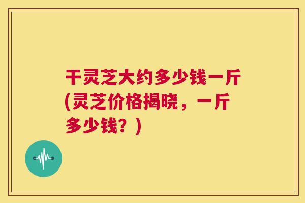 干灵芝大约多少钱一斤(灵芝价格揭晓,一斤多少钱?) 第1张 干灵芝大约多少钱一斤(灵芝价格揭晓,一斤多少钱?) 第1张