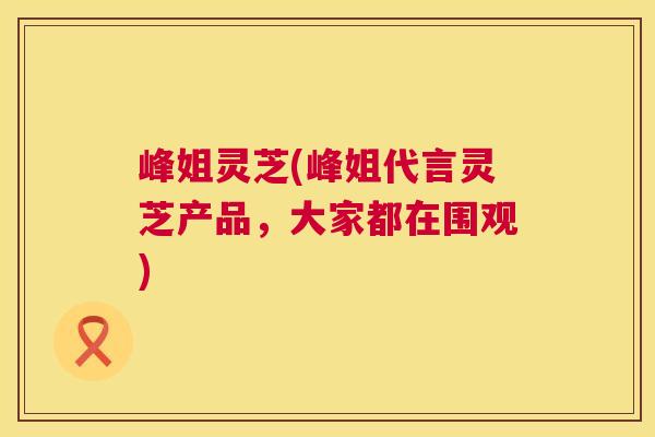 峰姐灵芝(峰姐代言灵芝产品,大家都在围观) 第1张 峰姐灵芝(峰姐代言灵芝产品,大家都在围观) 第1张