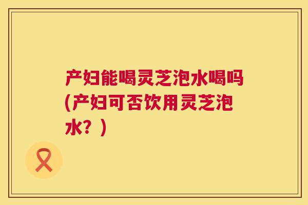 产妇能喝灵芝泡水喝吗(产妇可否饮用灵芝泡水?) 第1张 产妇能喝灵芝泡水喝吗(产妇可否饮用灵芝泡水?) 第1张