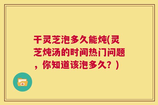 干灵芝泡多久能炖(灵芝炖汤的时间热门问题,你知道该泡多久?) 第1张 干灵芝泡多久能炖(灵芝炖汤的时间热门问题,你知道该泡多久?) 第1张
