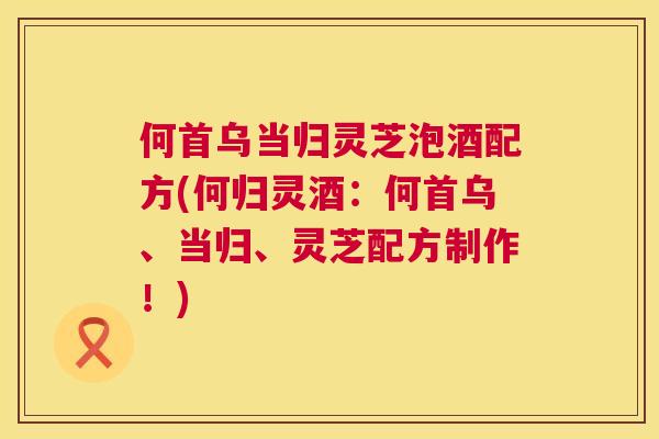 何首乌当归灵芝泡酒配方(何归灵酒:何首乌、当归、灵芝配方制作!) 第1张 何首乌当归灵芝泡酒配方(何归灵酒:何首乌、当归、灵芝配方制作!) 第1张