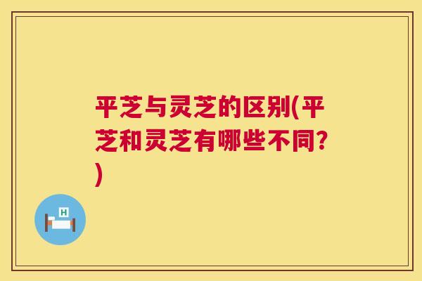平芝与灵芝的区别(平芝和灵芝有哪些不同?) 第1张 平芝与灵芝的区别(平芝和灵芝有哪些不同?) 第1张