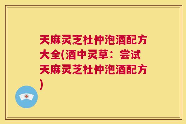 天麻灵芝杜仲泡酒配方大全(酒中灵草:尝试天麻灵芝杜仲泡酒配方) 第1张 天麻灵芝杜仲泡酒配方大全(酒中灵草:尝试天麻灵芝杜仲泡酒配方) 第1张