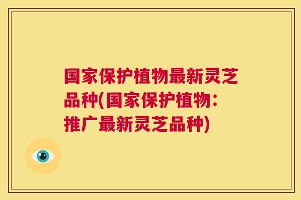 国家保护植物最新灵芝品种(国家保护植物:推广最新灵芝品种) 第1张 国家保护植物最新灵芝品种(国家保护植物:推广最新灵芝品种) 第1张