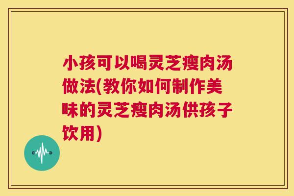 小孩可以喝灵芝瘦肉汤做法(教你如何制作美味的灵芝瘦肉汤供孩子饮用) 第1张 小孩可以喝灵芝瘦肉汤做法(教你如何制作美味的灵芝瘦肉汤供孩子饮用) 第1张