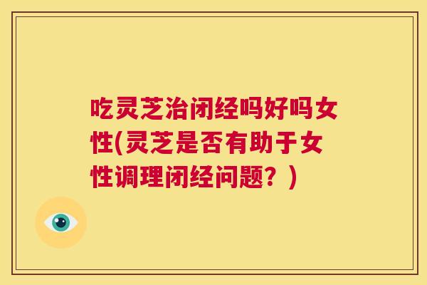 吃灵芝治闭经吗好吗女性(灵芝是否有助于女性调理闭经问题?) 第1张 吃灵芝治闭经吗好吗女性(灵芝是否有助于女性调理闭经问题?) 第1张