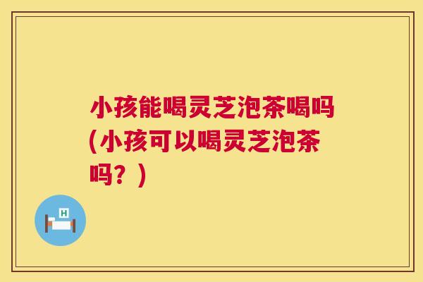 小孩能喝灵芝泡茶喝吗(小孩可以喝灵芝泡茶吗?) 第1张 小孩能喝灵芝泡茶喝吗(小孩可以喝灵芝泡茶吗?) 第1张