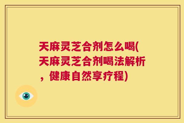 天麻灵芝合剂怎么喝(天麻灵芝合剂喝法解析,健康自然享疗程) 第1张 天麻灵芝合剂怎么喝(天麻灵芝合剂喝法解析,健康自然享疗程) 第1张