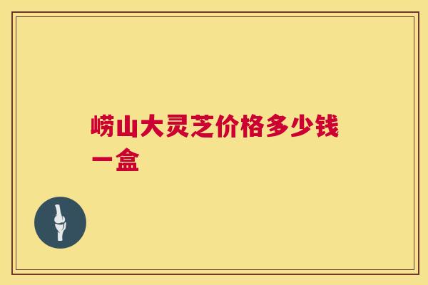崂山大灵芝价格多少钱一盒 第1张 崂山大灵芝价格多少钱一盒 第1张