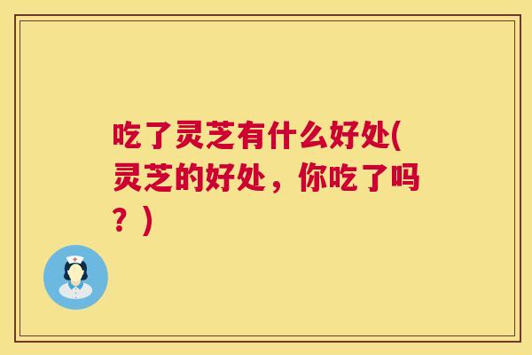 吃了灵芝有什么好处(灵芝的好处，你吃了吗？)  第1张