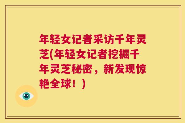 年轻女记者采访千年灵芝(年轻女记者挖掘千年灵芝秘密,新发现惊艳全球!) 第1张 年轻女记者采访千年灵芝(年轻女记者挖掘千年灵芝秘密,新发现惊艳全球!) 第1张