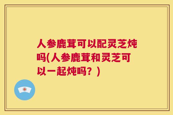人参鹿茸可以配灵芝炖吗(人参鹿茸和灵芝可以一起炖吗?) 第1张 人参鹿茸可以配灵芝炖吗(人参鹿茸和灵芝可以一起炖吗?) 第1张