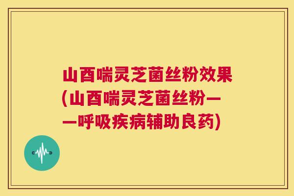 山酉喘灵芝菌丝粉效果(山酉喘灵芝菌丝粉——呼吸疾病辅助良药)  第1张