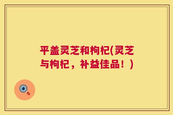 平盖灵芝和枸杞(灵芝与枸杞,补益佳品!) 第1张 平盖灵芝和枸杞(灵芝与枸杞,补益佳品!) 第1张