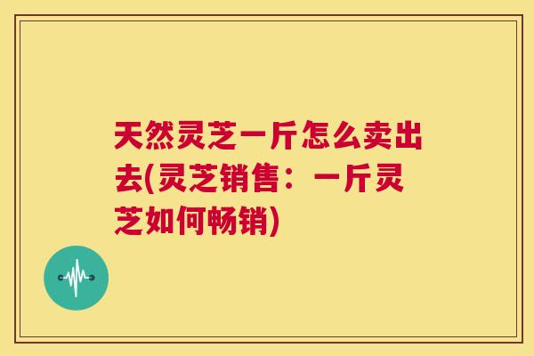 天然灵芝一斤怎么卖出去(灵芝销售:一斤灵芝如何畅销) 第1张 天然灵芝一斤怎么卖出去(灵芝销售:一斤灵芝如何畅销) 第1张