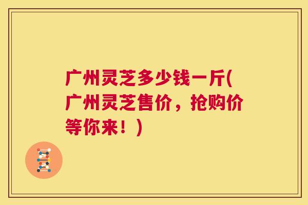 广州灵芝多少钱一斤(广州灵芝售价,抢购价等你来!) 第1张 广州灵芝多少钱一斤(广州灵芝售价,抢购价等你来!) 第1张