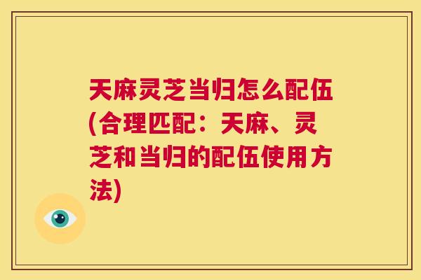 天麻灵芝当归怎么配伍(合理匹配:天麻、灵芝和当归的配伍使用方法) 第1张 天麻灵芝当归怎么配伍(合理匹配:天麻、灵芝和当归的配伍使用方法) 第1张