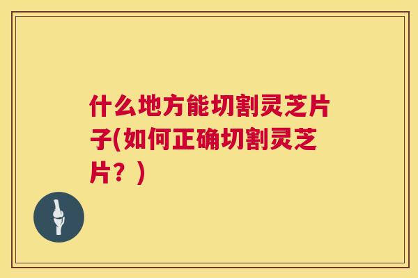 什么地方能切割灵芝片子(如何正确切割灵芝片?) 第1张 什么地方能切割灵芝片子(如何正确切割灵芝片?) 第1张
