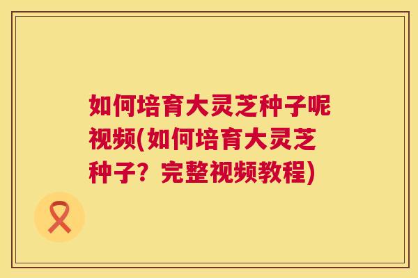 如何培育大灵芝种子呢视频(如何培育大灵芝种子？完整视频教程)  第1张