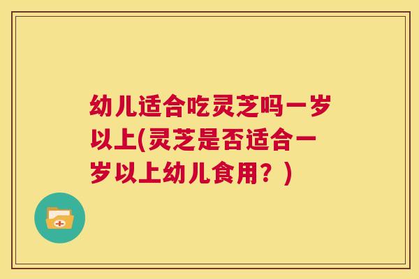 幼儿适合吃灵芝吗一岁以上(灵芝是否适合一岁以上幼儿食用?) 第1张 幼儿适合吃灵芝吗一岁以上(灵芝是否适合一岁以上幼儿食用?) 第1张