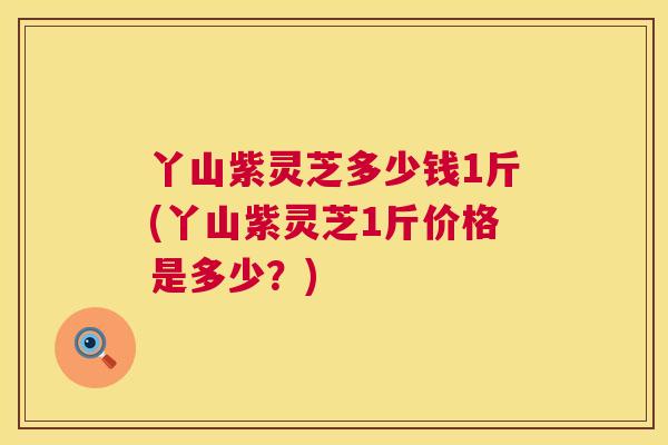 丫山紫灵芝多少钱1斤(丫山紫灵芝1斤价格是多少?) 第1张 丫山紫灵芝多少钱1斤(丫山紫灵芝1斤价格是多少?) 第1张