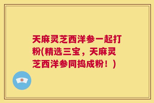 天麻灵芝西洋参一起打粉(精选三宝,天麻灵芝西洋参同捣成粉!) 第1张 天麻灵芝西洋参一起打粉(精选三宝,天麻灵芝西洋参同捣成粉!) 第1张