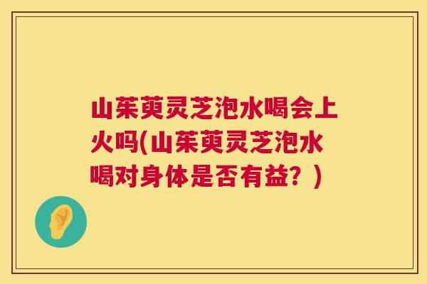 山茱萸灵芝泡水喝会上火吗(山茱萸灵芝泡水喝对身体是否有益?) 第1张 山茱萸灵芝泡水喝会上火吗(山茱萸灵芝泡水喝对身体是否有益?) 第1张