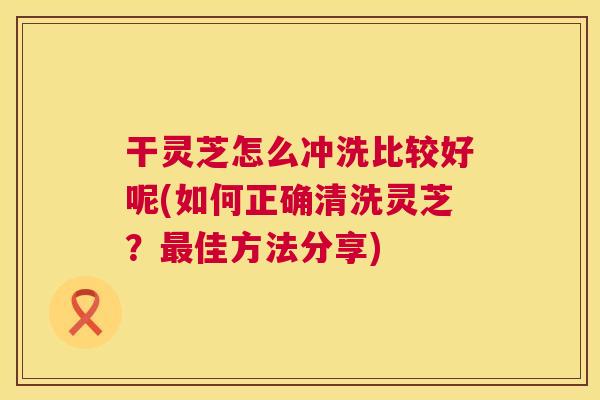 干灵芝怎么冲洗比较好呢(如何正确清洗灵芝?最佳方法分享) 第1张 干灵芝怎么冲洗比较好呢(如何正确清洗灵芝?最佳方法分享) 第1张