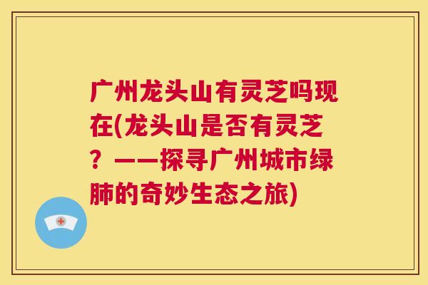 广州龙头山有灵芝吗现在(龙头山是否有灵芝？——探寻广州城市绿肺的奇妙生态之旅)  第1张
