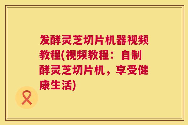 发酵灵芝切片机器视频教程(视频教程:自制酵灵芝切片机,享受健康生活) 第1张 发酵灵芝切片机器视频教程(视频教程:自制酵灵芝切片机,享受健康生活) 第1张