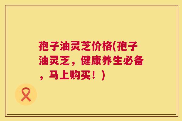 孢子油灵芝价格(孢子油灵芝,健康养生必备,马上购买!) 第1张 孢子油灵芝价格(孢子油灵芝,健康养生必备,马上购买!) 第1张