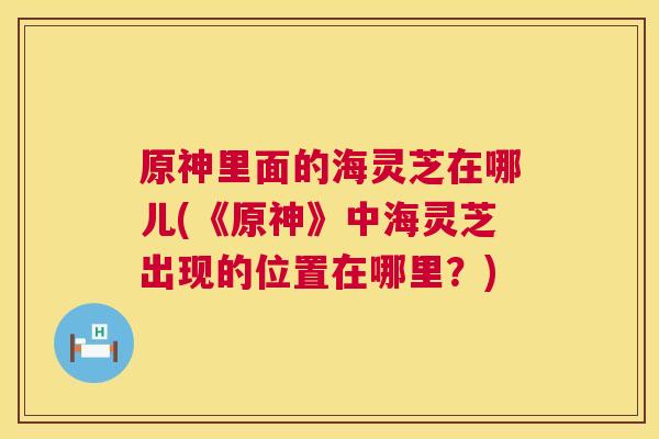 原神里面的海灵芝在哪儿(《原神》中海灵芝出现的位置在哪里?) 第1张 原神里面的海灵芝在哪儿(《原神》中海灵芝出现的位置在哪里?) 第1张