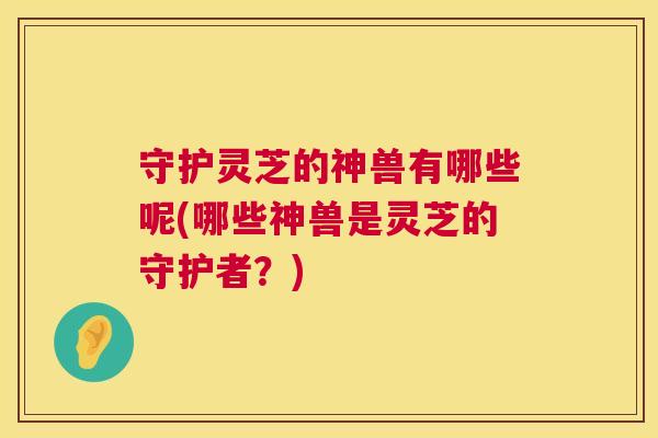 守护灵芝的神兽有哪些呢(哪些神兽是灵芝的守护者?) 第1张 守护灵芝的神兽有哪些呢(哪些神兽是灵芝的守护者?) 第1张