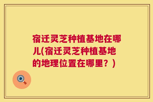 宿迁灵芝种植基地在哪儿(宿迁灵芝种植基地的地理位置在哪里?) 第1张 宿迁灵芝种植基地在哪儿(宿迁灵芝种植基地的地理位置在哪里?) 第1张