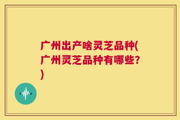 广州出产啥灵芝品种(广州灵芝品种有哪些？)  第1张