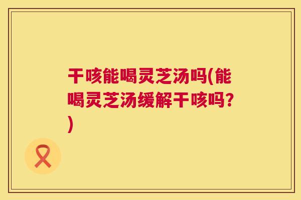 干咳能喝灵芝汤吗(能喝灵芝汤缓解干咳吗？)  第1张