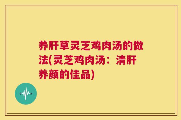 养肝草灵芝鸡肉汤的做法(灵芝鸡肉汤:清肝养颜的佳品) 第1张 养肝草灵芝鸡肉汤的做法(灵芝鸡肉汤:清肝养颜的佳品) 第1张
