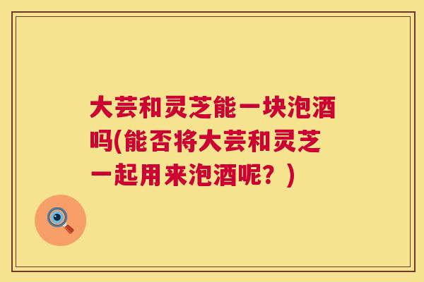 大芸和灵芝能一块泡酒吗(能否将大芸和灵芝一起用来泡酒呢?) 第1张 大芸和灵芝能一块泡酒吗(能否将大芸和灵芝一起用来泡酒呢?) 第1张