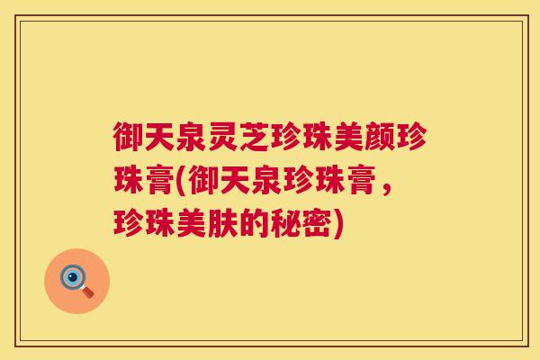 御天泉灵芝珍珠美颜珍珠膏(御天泉珍珠膏,珍珠美肤的秘密) 第1张 御天泉灵芝珍珠美颜珍珠膏(御天泉珍珠膏,珍珠美肤的秘密) 第1张