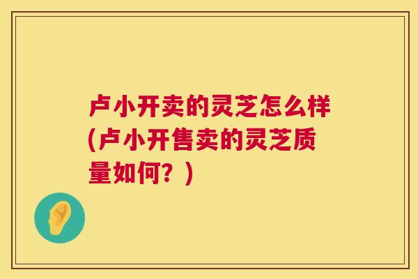 卢小开卖的灵芝怎么样(卢小开售卖的灵芝质量如何?) 第1张 卢小开卖的灵芝怎么样(卢小开售卖的灵芝质量如何?) 第1张